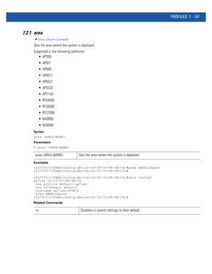 Page 673PROFILES 7 - 147
7.2.1 area
Device Specific Commands
Sets the area where the system is deployed
Supported in the following platforms:
 AP300
 AP621
 AP650
 AP6511
 AP6521
 AP6532
 AP71XX
 RFS4000
 RFS6000
 RFS7000
 NX9000
 NX9500
Syntax
area 
Parameters
• area 
Examples
rfs7000-37FABE(config-device-00-15-70-88-9E-C4)#area RMZEcoSpace
rfs7000-37FABE(config-device-00-15-70-88-9E-C4)#
rfs7000-37FABE(config-device-00-15-70-88-9E-C4)#show context
ap71xx 00-15-70-88-9E-C4
 use profile default-ap71xx
 use...