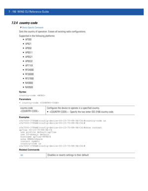 Page 6767 - 150 WiNG CLI Reference Guide
7.2.4 country-code
Device Specific Commands
Sets the country of operation. Erases all existing radio configurations.
Supported in the following platforms:
 AP300
 AP621
 AP650
 AP6511
 AP6521
 AP6532
 AP71XX
 RFS4000
 RFS6000
 RFS7000
 NX9000
 NX9500
Syntax
country-code 
Parameters
• country-code 
Examples
rfs7000-37FABE(config-device-00-15-70-88-9E-C4)#country-code us
rfs7000-37FABE(config-device-00-15-70-88-9E-C4)#
rfs7000-37FABE(config-device-00-15-70-88-9E-C4)#show...