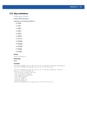 Page 677PROFILES 7 - 151
7.2.5 dhcp-redundancy
Device Specific Commands
Enables DHCP redundancy
Supported in the following platforms:
 AP300
 AP621
 AP650
 AP6511
 AP6521
 AP6532
 AP71XX
 RFS4000
 RFS6000
 RFS7000
 NX9000
 NX9500
Syntax
dhcp-redundancy
Parameters
None
Examples
rfs7000-37FABE(config-device-00-15-70-88-9E-C4)#dhcp-redundancy
rfs7000-37FABE(config-device-00-15-70-88-9E-C4)#
rfs7000-37FABE(config-device-00-15-70-88-9E-C4)#show context
ap71xx 00-15-70-88-9E-C4
 use profile default-ap71xx
 use...