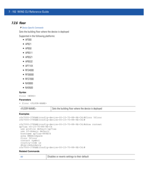 Page 6787 - 152 WiNG CLI Reference Guide
7.2.6 floor
Device Specific Commands
Sets the building floor where the device is deployed
Supported in the following platforms:
 AP300
 AP621
 AP650
 AP6511
 AP6521
 AP6532
 AP71XX
 RFS4000
 RFS6000
 RFS7000
 NX9000
 NX9500
Syntax
floor 
Parameters
• floor 
Examples
rfs7000-37FABE(config-device-00-15-70-88-9E-C4)#floor 5floor
rfs7000-37FABE(config-device-00-15-70-88-9E-C4)#
rfs7000-37FABE(config-device-00-15-70-88-9E-C4)#show context
ap71xx 00-15-70-88-9E-C4
 use profile...