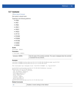 Page 679PROFILES 7 - 153
7.2.7 hostname
Device Specific Commands
Sets systems network name
Supported in the following platforms:
 AP300
 AP621
 AP650
 AP6511
 AP6521
 AP6532
 AP71XX
 RFS4000
 RFS6000
 RFS7000
 NX9000
 NX9500
Syntax
hostname 
Parameters
• hostname 
Examples
rfs7000-37FABE(config-device-00-15-70-88-9E-C4)#hostname myrfs7000
rfs7000-37FABE(config-device-00-15-70-88-9E-C4)#
The hostname has changed from ‘rfs7000-37FABE’ to ‘myrfs7000’
myrfs7000(config-device-00-15-70-88-9E-C4)#show context...