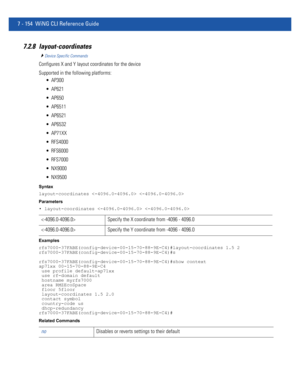 Page 6807 - 154 WiNG CLI Reference Guide
7.2.8 layout-coordinates
Device Specific Commands
Configures X and Y layout coordinates for the device
Supported in the following platforms:
 AP300
 AP621
 AP650
 AP6511
 AP6521
 AP6532
 AP71XX
 RFS4000
 RFS6000
 RFS7000
 NX9000
 NX9500
Syntax
layout-coordinates  
Parameters
• layout-coordinates  
Examples
rfs7000-37FABE(config-device-00-15-70-88-9E-C4)#layout-coordinates 1.5 2
rfs7000-37FABE(config-device-00-15-70-88-9E-C4)#s...