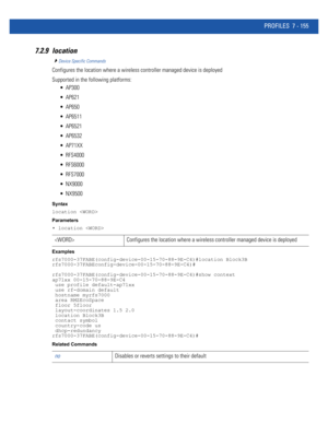 Page 681PROFILES 7 - 155
7.2.9 location
Device Specific Commands
Configures the location where a wireless controller managed device is deployed
Supported in the following platforms:
 AP300
 AP621
 AP650
 AP6511
 AP6521
 AP6532
 AP71XX
 RFS4000
 RFS6000
 RFS7000
 NX9000
 NX9500
Syntax
location 
Parameters
• location 
Examples
rfs7000-37FABE(config-device-00-15-70-88-9E-C4)#location Block3B
rfs7000-37FABEconfig-device-00-15-70-88-9E-C4)#
rfs7000-37FABE(config-device-00-15-70-88-9E-C4)#show context
ap71xx...