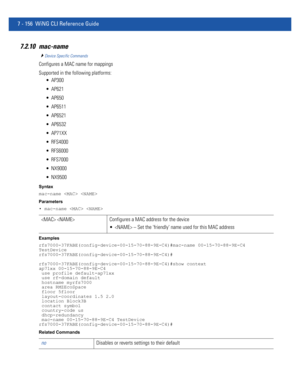 Page 6827 - 156 WiNG CLI Reference Guide
7.2.10 mac-name
Device Specific Commands
Configures a MAC name for mappings
Supported in the following platforms:
 AP300
 AP621
 AP650
 AP6511
 AP6521
 AP6532
 AP71XX
 RFS4000
 RFS6000
 RFS7000
 NX9000
 NX9500
Syntax
mac-name  
Parameters
• mac-name  
Examples
rfs7000-37FABE(config-device-00-15-70-88-9E-C4)#mac-name 00-15-70-88-9E-C4 
TestDevice
rfs7000-37FABE(config-device-00-15-70-88-9E-C4)#
rfs7000-37FABE(config-device-00-15-70-88-9E-C4)#show context
ap71xx...