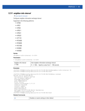 Page 683PROFILES 7 - 157
7.2.11 neighbor-info-interval
Device Specific Commands
Configures neighbor information exchange interval
Supported in the following platforms:
 AP300
 AP621
 AP650
 AP6511
 AP6521
 AP6532
 AP71XX
 RFS4000
 RFS6000
 RFS7000
 NX9000
 NX9500
Syntax
neighbor-info-interval 
Parameters
• neighbor-info-interval 
Examples
rfs7000-37FABE(config-device-00-15-70-88-9E-C4)#neighbor-info-interval 50
rfs7000-37FABE(config-device-00-15-70-88-9E-C4)#
rfs7000-37FABE(config-device-00-15-70-88-9E-C4)#show...