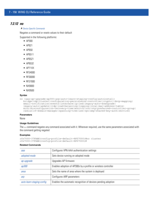 Page 6847 - 158 WiNG CLI Reference Guide
7.2.12 no
Device Specific Commands
Negates a command or resets values to their default
Supported in the following platforms:
 AP300
 AP621
 AP650
 AP6511
 AP6521
 AP6532
 AP71XX
 RFS4000
 RFS6000
 RFS7000
 NX9000
 NX9500
Syntax
no [aaa|ap-upgrade|ap300|arp|auto-learn-staging-config|autoinstall|
bridge|cdp|cluster|configuration-persistence|controller|crypto||dscp-mapping|
email-notification|events|interface|ip|led|legacy-auto-downgrade|...