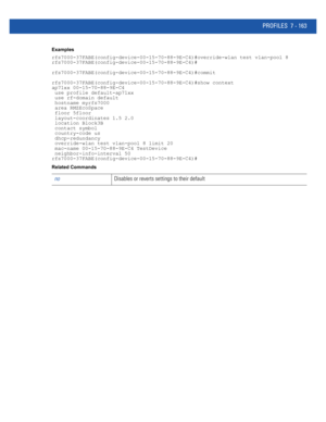 Page 689PROFILES 7 - 163
Examples
rfs7000-37FABE(config-device-00-15-70-88-9E-C4)#override-wlan test vlan-pool 8
rfs7000-37FABE(config-device-00-15-70-88-9E-C4)#
rfs7000-37FABE(config-device-00-15-70-88-9E-C4)#commit
rfs7000-37FABE(config-device-00-15-70-88-9E-C4)#show context
ap71xx 00-15-70-88-9E-C4
 use profile default-ap71xx
 use rf-domain default
 hostname myrfs7000
 area RMZEcoSpace
 floor 5floor
 layout-coordinates 1.5 2.0
 location Block3B
 contact symbol
 country-code us
 dhcp-redundancy
 override-wlan...