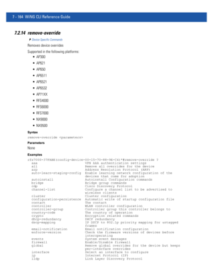 Page 6907 - 164 WiNG CLI Reference Guide
7.2.14 remove-override
Device Specific Commands
Removes device overrides
Supported in the following platforms:
 AP300
 AP621
 AP650
 AP6511
 AP6521
 AP6532
 AP71XX
 RFS4000
 RFS6000
 RFS7000
 NX9000
 NX9500
Syntax
remove-override 
Parameters
None
Examples
rfs7000-37FABE(config-device-00-15-70-88-9E-C4)*#remove-override ?
  aaa                        VPN AAA authentication settings
  all                        Remove all overrides for the device
  arp...