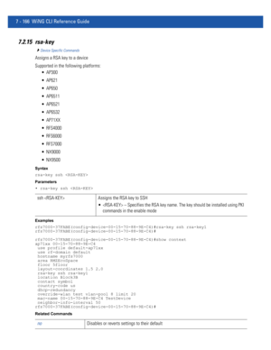 Page 6927 - 166 WiNG CLI Reference Guide
7.2.15 rsa-key
Device Specific Commands
Assigns a RSA key to a device
Supported in the following platforms:
 AP300
 AP621
 AP650
 AP6511
 AP6521
 AP6532
 AP71XX
 RFS4000
 RFS6000
 RFS7000
 NX9000
 NX9500
Syntax
rsa-key ssh 
Parameters
• rsa-key ssh 
Examples
rfs7000-37FABE(config-device-00-15-70-88-9E-C4)#rsa-key ssh rsa-key1
rfs7000-37FABE(config-device-00-15-70-88-9E-C4)#
rfs7000-37FABE(config-device-00-15-70-88-9E-C4)#show context
ap71xx 00-15-70-88-9E-C4
 use profile...