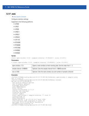 Page 6947 - 168 WiNG CLI Reference Guide
7.2.17 stats
Device Specific Commands
Configures statistics settings
Supported in the following platforms:
 AP300
 AP621
 AP650
 AP6511
 AP6521
 AP6532
 AP71XX
 RFS4000
 RFS6000
 RFS7000
 NX9000
 NX9500
Syntax
stats open-window  {sample-interval } {size }
Parameters
• stats open-window  {sample-interval } {size }
Examples
rfs7000-37FABE(config-device-00-15-70-88-9E-C4)#stats open-window 2 sample-inter
val 77 size 10
rfs7000-37FABE(config-device-00-15-70-88-9E-C4)#show...