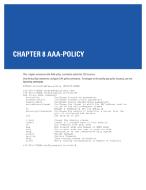 Page 699CHAPTER 8 AAA-POLICY
This chapter summarizes the AAA policy commands within the CLI structure. 
Use the (config) instance to configure AAA policy commands. To navigate to the config-aaa-policy instance, use the 
following commands:
RFSSwitch(config)#aaa-policy 
rfs7000-37FABE(config)#aaa-policy test
rfs7000-37FABE(config-aaa-policy-test)#?
AAA Policy Mode commands:
  accounting           Configure accounting parameters
  authentication       Configure authentication parameters
  health-check...