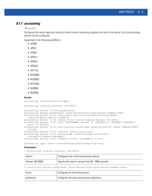 Page 701AAA-POLICY 8 - 3
8.1.1 accounting
aaa-policy
Configures the server type and interval at which interim accounting updates are sent to the server. Up to 6 accounting 
servers can be configured.
Supported in the following platforms:
 AP300
 AP621
 AP650
 AP6511
 AP6521
 AP6532
 AP71XX
 RFS4000
 RFS6000
 RFS7000
 NX9000
 NX9500
Syntax
accounting [interim|server|type]
accounting interim interval 
accounting server [|preference]
accounting server preference [auth-server-host|auth-server-number|none
accounting...