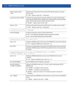 Page 7068 - 8 WiNG CLI Reference Guide
• authentication protocol [chap|pap]
• authentication server  dscp 
• authentication server  host  secret [0 |
2 |] {port }
identity-request-timeout 
Configures the timeout interval after which an EAP identity request to a wireless 
client is resent
  – Specify a value from 1 - 60 seconds.
retry-timeout-factor  Configures the spacing between successive EAP retries. A value of 100 indicates 
equal timeouts between retries. Smaller values indicate shorter timeouts, and larger...