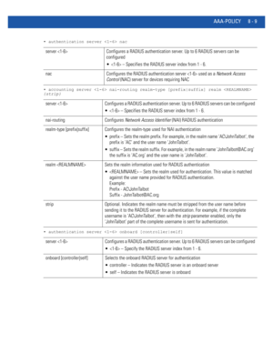 Page 707AAA-POLICY 8 - 9
• authentication server  nac
• accounting server  nai-routing realm-type [prefix|suffix] realm  
{strip}
• authentication server  onboard [controller|self]
server  Configures a RADIUS authentication server. Up to 6 RADIUS servers can be 
configured
  – Specifies the RADIUS server index from 1 - 6.
nac Configures the RADIUS authentication server  used as a Network Access 
Control (NAC) server for devices requiring NAC
server  Configures a RADIUS authentication server. Up to 6 RADIUS...