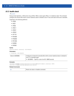 Page 7108 - 12 WiNG CLI Reference Guide
8.1.3 health-check
aaa-policy
During normal operation, a AAA server can go offline. When a server goes offline, it is marked as down. This command 
configures the interval after which a server marked as down is checked to see if it has come back online and is reachable.
Supported in the following platforms:
 AP300
 AP621
 AP650
 AP6511
 AP6521
 AP6532
 AP71XX
 RFS4000
 RFS6000
 RFS7000
 NX9000
 NX9500
Syntax
health-check interval 
Parameters
• interval 
Examples...