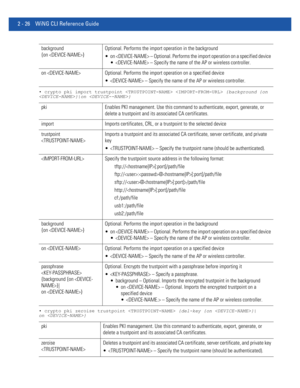 Page 722 - 26 WiNG CLI Reference Guide
• crypto pki import trustpoint   {background {on 
}|on }
• crypto pki zeroise trustpoint  {del-key {on }|
on }
background 
{on }Optional. Performs the import operation in the background
 on  – Optional. Performs the import operation on a specified device
  – Specify the name of the AP or wireless controller.
on  Optional. Performs the import operation on a specified device
  – Specify the name of the AP or wireless controller.
pki Enables PKI management. Use this command...