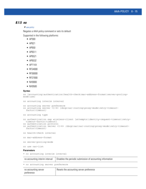 Page 713AAA-POLICY 8 - 15
8.1.5 no
aaa-policy
Negates a AAA policy command or sets its default
Supported in the following platforms:
 AP300
 AP621
 AP650
 AP6511
 AP6521
 AP6532
 AP71XX
 RFS4000
 RFS6000
 RFS7000
 NX9000
 NX9500
Syntax
no [accounting|authentication|health-check|mac-address-format|server-pooling-
mode|use]
no accounting interim interval
no accounting server preference
no accounting server  {dscp|nai-routing|proxy-mode|retry-timeout- 
  factor|timeout}
no accounting type
no authentication eap...