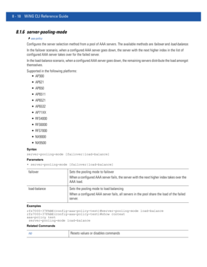 Page 7168 - 18 WiNG CLI Reference Guide
8.1.6 server-pooling-mode
aaa-policy
Configures the server selection method from a pool of AAA servers. The available methods are failover and load-balance.
In the failover scenario, when a configured AAA server goes down, the server with the next higher index in the list of 
configured AAA server takes over for the failed server.
In the load-balance scenario, when a configured AAA server goes down, the remaining servers distribute the load amongst 
themselves.
Supported...