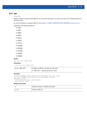 Page 717AAA-POLICY 8 - 19
8.1.7 use
aaa-policy
Applies a Network Access Control (NAC) list for use by this AAA policy. This allows only the set of configured devices to 
use AAA servers.
For more information on creating a NAC list, see Chapter 4, GLOBAL CONFIGURATION COMMANDS, section nac-list.
Supported in the following platforms:
 AP300
 AP621
 AP650
 AP6511
 AP6521
 AP6532
 AP71XX
 RFS4000
 RFS6000
 RFS7000
 NX9000
 NX9500
Syntax
use nac-list 
Parameters
• use nac-list 
Examples...