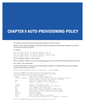 Page 719CHAPTER 9 AUTO-PROVISIONING-POLICY
This chapter summarizes the auto provisioning policy commands in the CLI structure.
Adoption rules are sorted by precedence value and matched (filtered) against the information available from an AP, any 
rule for the wrong AP type is ignored.
For example,
rule #1 adopt AP7131 10 profile default vlan 10
rule #2 adopt AP650  20 profile default vlan 20
rule #3 adopt AP7131 30 profile default serial-number
rule #4 adopt AP7131 40 p d mac aa bb
AP7131 L2 adoption, VLAN 10 -...