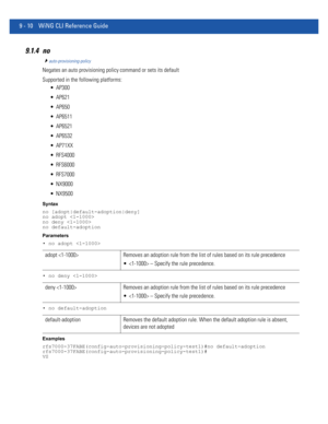 Page 7289 - 10 WiNG CLI Reference Guide
9.1.4 no
auto-provisioning-policy
Negates an auto provisioning policy command or sets its default
Supported in the following platforms:
 AP300
 AP621
 AP650
 AP6511
 AP6521
 AP6532
 AP71XX
 RFS4000
 RFS6000
 RFS7000
 NX9000
 NX9500
Syntax
no [adopt|default-adoption|deny]
no adopt 
no deny 
no default-adoption
Parameters
• no adopt 
• no deny 
• no default-adoption
Examples
rfs7000-37FABE(config-auto-provisioning-policy-test1)#no default-adoption...