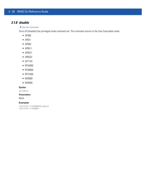 Page 742 - 28 WiNG CLI Reference Guide
2.1.8 disable
User Exec Commands
Turns off (disables) the privileged mode command set. This command returns to the User Executable mode.
 AP300
 AP621
 AP650
 AP6511
 AP6521
 AP6532
 AP71XX
 RFS4000
 RFS6000
 RFS7000
 NX9000
 NX9500
Syntax
disable
Parameters
None
Examples
rfs7000-37FABE#disable
rfs7000-37FABE> 