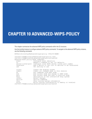 Page 731CHAPTER 10 ADVANCED-WIPS-POLICY
This chapter summarizes the advanced WIPS policy commands within the CLI structure.
Use the (config) instance to configure advance WIPS policy commands. To navigate to the advanced WIPS policy instance, 
use the following commands:
RFSSwitch(config)#advanced-wips-policy 
rfs7000-37FABE(config)#advanced-wips-policy test
rfs7000-37FABE(config-advanced-wips-policy-test)#?
Advanced WIPS policy Mode commands:
  event               Configure event detection
  no...