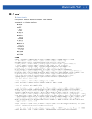 Page 733ADVANCED-WIPS-POLICY 10 - 3
10.1.1 event
advanced-wips-policy
Configures the detection of anomalous frames in a RF network 
Supported in the following platforms:
 AP300
 AP621
 AP650
 AP6511
 AP6521
 AP6532
 AP71XX
 RFS4000
 RFS6000
 RFS7000
 NX9000
 NX9500
Syntax
event [accidental-association|all|crackable-wep-iv-used|dos-cts-flood|
dos-deauthentication-detection|dos-disassociation-detection|
dos-eap-failure-spoof|dos-eapol-logoff-storm|dos-rts-flood|...