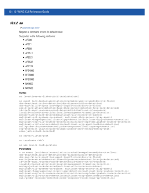 Page 74010 - 10 WiNG CLI Reference Guide
10.1.2 no
advanced-wips-policy
Negates a command or sets its default value
Supported in the following platforms:
 AP300
 AP621
 AP650
 AP6511
 AP6521
 AP6532
 AP71XX
 RFS4000
 RFS6000
 RFS7000
 NX9000
 NX9500
Syntax
no [event|server-listen-port|terminate|use]
no event [accidental-association|crackable-wep-iv-used|dos-cts-flood|
dos-deauthentication-detection|dos-disassociation-detection|
dos-eap-failure-spoof|dos-eapol-logoff-storm|dos-rts-flood|...