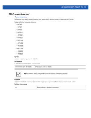 Page 743ADVANCED-WIPS-POLICY 10 - 13
10.1.3 server-listen-port
advanced-wips-policy
Defines the local WIPS server’s listening port, where WIPS sensors connect to the local WIPS server
Supported in the following platforms:
 AP300
 AP621
 AP650
 AP6511
 AP6521
 AP6532
 AP71XX
 RFS4000
 RFS6000
 RFS7000
 NX9000
 NX9500
Syntax
server-listen-port 
Parameters
• server-listen-port 
Example
rfs7000-37FABE(config-advanced-wips-policy-test)#server-listen-port 1009
Related Commands
server-listen-port  Select a port from 0...