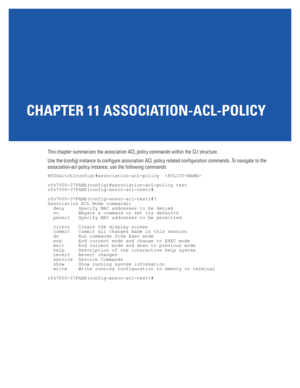 Page 747CHAPTER 11 ASSOCIATION-ACL-POLICY
This chapter summarizes the association ACL policy commands within the CLI structure.
Use the (config) instance to configure association ACL policy related configuration commands. To navigate to the 
association-acl-policy instance, use the following commands:
RFSSwitch(config)#association-acl-policy  
rfs7000-37FABE(config)#association-acl-policy test
rfs7000-37FABE(config-assoc-acl-test)#
rfs7000-37FABE(config-assoc-acl-test)#?
Association ACL Mode commands:
  deny...