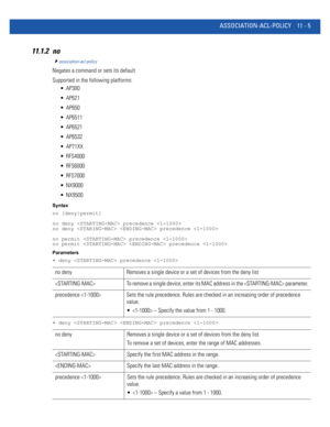 Page 751ASSOCIATION-ACL-POLICY 11 - 5
11.1.2 no
association-acl-policy
Negates a command or sets its default
Supported in the following platforms:
 AP300
 AP621
 AP650
 AP6511
 AP6521
 AP6532
 AP71XX
 RFS4000
 RFS6000
 RFS7000
 NX9000
 NX9500
Syntax
no [deny|permit]
no deny  precedence 
no deny   precedence 
no permit  precedence 
no permit   precedence 
Parameters
• deny  precedence 
• deny   precedence 
no deny Removes a single device or a set of devices from the deny list
 To remove a single device, enter...