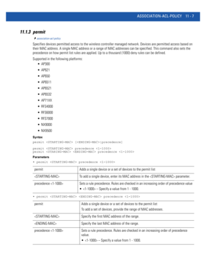 Page 753ASSOCIATION-ACL-POLICY 11 - 7
11.1.3 permit
association-acl-policy
Specifies devices permitted access to the wireless controller managed network. Devices are permitted access based on 
their MAC address. A single MAC address or a range of MAC addresses can be specified. This command also sets the 
precedence on how permit list rules are applied. Up to a thousand (1000) deny rules can be defined.
Supported in the following platforms:
 AP300
 AP621
 AP650
 AP6511
 AP6521
 AP6532
 AP71XX
 RFS4000
 RFS6000...