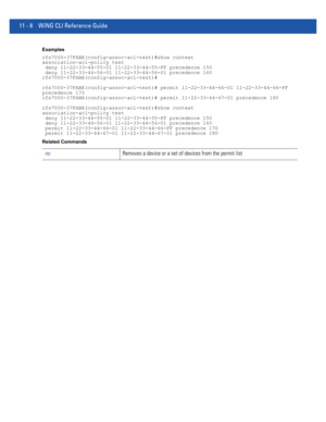 Page 75411 - 8 WiNG CLI Reference Guide
Examples
rfs7000-37FABE(config-assoc-acl-test)#show context
association-acl-policy test
 deny 11-22-33-44-55-01 11-22-33-44-55-FF precedence 150
 deny 11-22-33-44-56-01 11-22-33-44-56-01 precedence 160
rfs7000-37FABE(config-assoc-acl-test)#
rfs7000-37FABE(config-assoc-acl-test)# permit 11-22-33-44-66-01 11-22-33-44-66-FF 
precedence 170
rfs7000-37FABE(config-assoc-acl-test)# permit 11-22-33-44-67-01 precedence 180
rfs7000-37FABE(config-assoc-acl-test)#show context...