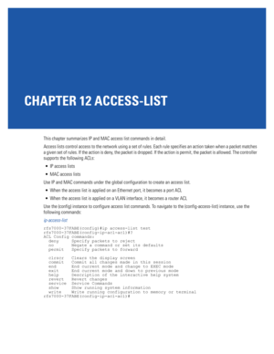 Page 755CHAPTER 12 ACCESS-LIST
This chapter summarizes IP and MAC access list commands in detail.
Access lists control access to the network using a set of rules. Each rule specifies an action taken when a packet matches 
a given set of rules. If the action is deny, the packet is dropped. If the action is permit, the packet is allowed. The controller 
supports the following ACLs:
 IP access lists
 MAC access lists
Use IP and MAC commands under the global configuration to create an access list.
 When the access...