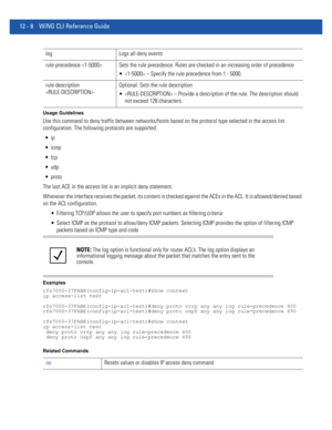 Page 76212 - 8 WiNG CLI Reference Guide
Usage Guidelines
Use this command to deny traffic between networks/hosts based on the protocol type selected in the access list 
configuration. The following protocols are supported:



 udp
 proto
The last ACE in the access list is an implicit deny statement.
Whenever the interface receives the packet, its content is checked against the ACEs in the ACL. It is allowed/denied based 
on the ACL configuration.
 Filtering TCP/UDP allows the user to specify port numbers as...