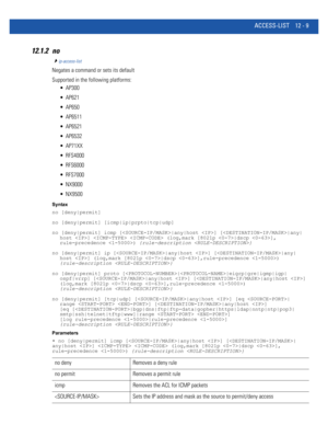 Page 763ACCESS-LIST 12 - 9
12.1.2 no
ip-access-list
Negates a command or sets its default
Supported in the following platforms:
 AP300
 AP621
 AP650
 AP6511
 AP6521
 AP6532
 AP71XX
 RFS4000
 RFS6000
 RFS7000
 NX9000
 NX9500
Syntax
no [deny|permit]
no [deny|permit] [icmp|ip|prpto|tcp|udp]
no [deny|permit] icmp [|any|host ] [|any|
host ]   (log,mark [8021p |dscp ],
rule-precedence ) {rule-description }
no [deny|permit] ip [|any|host ] [|any|
host ] (log,mark [8021p |dscp ],rule-precedence ) 
{rule-description }...