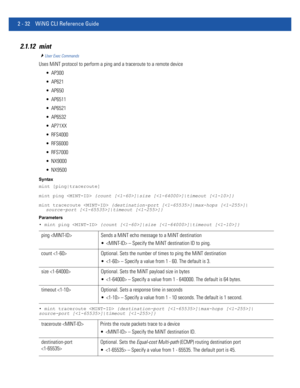 Page 782 - 32 WiNG CLI Reference Guide
2.1.12 mint
User Exec Commands
Uses MiNT protocol to perform a ping and a traceroute to a remote device
 AP300
 AP621
 AP650
 AP6511
 AP6521
 AP6532
 AP71XX
 RFS4000
 RFS6000
 RFS7000
 NX9000
 NX9500
Syntax
mint [ping|traceroute]
mint ping  {count []|size []|timeout []}
mint traceroute  {destination-port []|max-hops []|
source-port []|timeout []}
Parameters
• mint ping  {count []|size []|timeout []}
• mint traceroute  {destination-port []|max-hops []|
source-port...