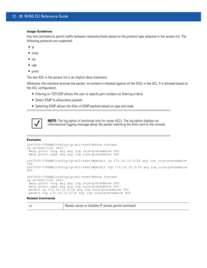 Page 77412 - 20 WiNG CLI Reference Guide
Usage Guidelines
Use this command to permit traffic between networks/hosts based on the protocol type selected in the access list. The 
following protocols are supported:



 udp
 proto
The last ACE in the access list is an implicit deny statement. 
Whenever the interface receives the packet, its content is checked against all the ACEs in the ACL. It is allowed based on 
the ACL configuration.
 Filtering on TCP/UDP allows the user to specify port numbers as filtering...