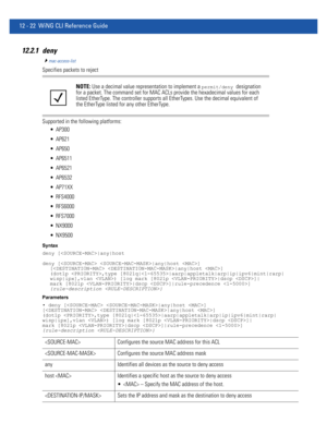 Page 77612 - 22 WiNG CLI Reference Guide
12.2.1 deny
mac-access-list
Specifies packets to reject
Supported in the following platforms:
 AP300
 AP621
 AP650
 AP6511
 AP6521
 AP6532
 AP71XX
 RFS4000
 RFS6000
 RFS7000
 NX9000
 NX9500
Syntax
deny [|any|host
deny [ |any|host ] 
[ |any|host ] 
(dot1p ,type [8021q||aarp|appletalk|arp|ip|ipv6|mint|rarp|
wisp|ipx],vlan ) [log mark [8021p |dscp ]|
mark [8021p |dscp ]|rule-precedence ] 
{rule-description }
Parameters
• deny [ |any|host ] 
[ |any|host ] 
(dot1p ,type...