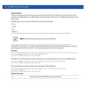 Page 77812 - 24 WiNG CLI Reference Guide
Usage Guidelines
The deny command disallows traffic based on layer 2 (data-link layer) data. The MAC access list denies traffic from a 
particular source MAC address or any MAC address. It can also disallow traffic from a list of MAC addresses based on the 
source mask.
The MAC access list can disallow traffic based on the VLAN and EtherType.



 802.1q
The last ACE in the access list is an implicit deny statement. Whenever the interface receives the packet, its content...