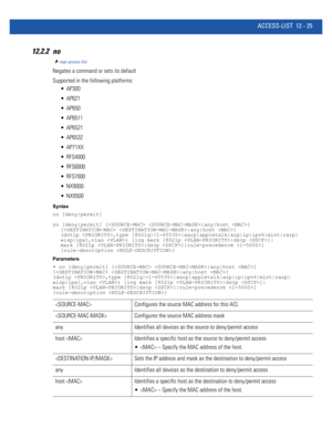 Page 779ACCESS-LIST 12 - 25
12.2.2 no
mac-access-list
Negates a command or sets its default
Supported in the following platforms:
 AP300
 AP621
 AP650
 AP6511
 AP6521
 AP6532
 AP71XX
 RFS4000
 RFS6000
 RFS7000
 NX9000
 NX9500
Syntax
no [deny|permit]
no [deny|permit] [ |any|host ] 
[ |any|host ] 
(dot1p ,type [8021q||aarp|appletalk|arp|ip|ipv6|mint|rarp|
wisp|ipx],vlan ) [log mark [8021p |dscp ]|
mark [8021p |dscp ]|rule-precedence ] 
{rule-description }
Parameters
• no [deny|permit] [ |any|host ] 
[ |any|host ]...