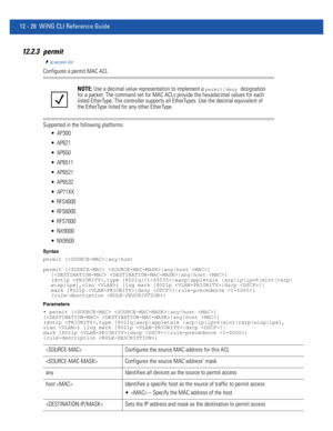 Page 78212 - 28 WiNG CLI Reference Guide
12.2.3 permit
ip-access-list
Configures a permit MAC ACL
Supported in the following platforms:
 AP300
 AP621
 AP650
 AP6511
 AP6521
 AP6532
 AP71XX
 RFS4000
 RFS6000
 RFS7000
 NX9000
 NX9500
Syntax
permit [|any|host
permit [ |any|host ] 
[ |any|host ] 
(dot1p ,type [8021q||aarp|appletalk |arp|ip|ipv6|mint|rarp|
wisp|ipx],vlan ) [log mark [8021p |dscp ]|
mark [8021p |dscp ]|rule-precedence ] 
{rule-description }
Parameters
• permit [ |any|host ] 
[ |any|host ] 
(dot1p...