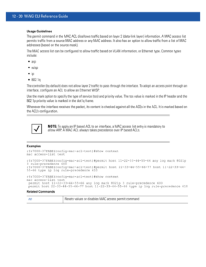 Page 78412 - 30 WiNG CLI Reference Guide
Usage Guidelines
The permit command in the MAC ACL disallows traffic based on layer 2 (data-link layer) information. A MAC access list 
permits traffic from a source MAC address or any MAC address. It also has an option to allow traffic from a list of MAC 
addresses (based on the source mask).
The MAC access list can be configured to allow traffic based on VLAN information, or Ethernet type. Common types 
include:



 802.1q
The controller (by default) does not allow...