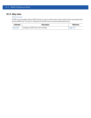 Page 78813 - 4 WiNG CLI Reference Guide
13.1.2 dhcp-class
dhcp-server-policy
A DHCP user class applies different DHCP settings to a set of wireless clients. These wireless clients are grouped under 
the same DHCP class. This class is configured on the DHCP server to provide differentiated service.
Command Description Reference
dhcp-classConfigures a DHCP class and its settingspage 13-5 