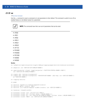 Page 802 - 34 WiNG CLI Reference Guide
2.1.13 no
User Exec Commands
Use the no command to revert a command or to set parameters to their default. This command is useful to turn off an 
enabled feature or set default values for a parameter.
 AP300
 AP621
 AP650
 AP6511
 AP6521
 AP6532
 AP71XX
 RFS4000
 RFS6000
 RFS7000
 NX9000
 NX9500
Syntax
no [adoption|captive-portal|crypto|debug|logging|page|service|terminal|wireless]
no adoption {on }
no captive-portal client [captive-portal |] 
{on }
no crypto pki...