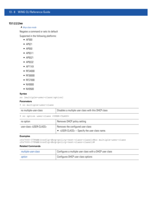 Page 79213 - 8 WiNG CLI Reference Guide
13.1.2.2.2 no
dhcp-class-mode
Negates a command or sets its default
Supported in the following platforms:
 AP300
 AP621
 AP650
 AP6511
 AP6521
 AP6532
 AP71XX
 RFS4000
 RFS6000
 RFS7000
 NX9000
 NX9500
Syntax
no [multiple-user-class|option]
Parameters
• no multiple-user-class
• no option user-class 
Examples
rfs7000-37FABE(config-dhcp-policy-test-class-class1)#no multiple-user-class
rfs7000-37FABE(config-dhcp-policy-test-class-class1)#
Related Commands
no...