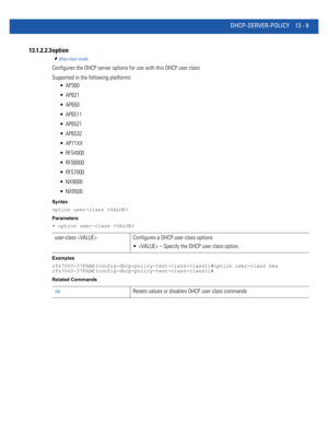 Page 793DHCP-SERVER-POLICY 13 - 9
13.1.2.2.3 option
dhcp-class-mode
Configures the DHCP server options for use with this DHCP user class
Supported in the following platforms:
 AP300
 AP621
 AP650
 AP6511
 AP6521
 AP6532
 AP71XX
 RFS4000
 RFS6000
 RFS7000
 NX9000
 NX9500
Syntax
option user-class 
Parameters
• option user-class 
Examples
rfs7000-37FABE(config-dhcp-policy-test-class-class1)#option user-class hex
rfs7000-37FABE(config-dhcp-policy-test-class-class1)#
Related Commands
user-class  Configures a DHCP...