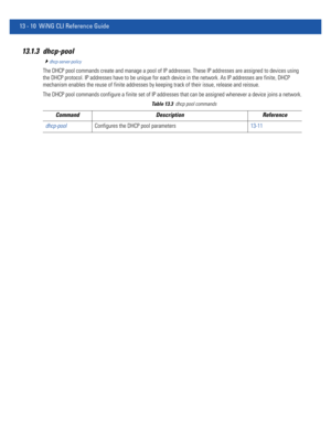 Page 79413 - 10 WiNG CLI Reference Guide
13.1.3 dhcp-pool
dhcp-server-policy
The DHCP pool commands create and manage a pool of IP addresses. These IP addresses are assigned to devices using 
the DHCP protocol. IP addresses have to be unique for each device in the network. As IP addresses are finite, DHCP 
mechanism enables the reuse of finite addresses by keeping track of their issue, release and reissue. 
The DHCP pool commands configure a finite set of IP addresses that can be assigned whenever a device...