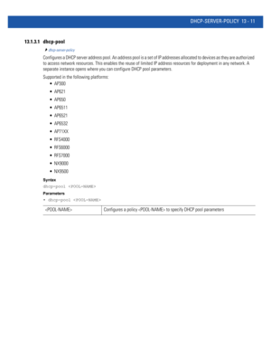 Page 795DHCP-SERVER-POLICY 13 - 11
13.1.3.1 dhcp-pool
dhcp-server-policy
Configures a DHCP server address pool. An address pool is a set of IP addresses allocated to devices as they are authorized 
to access network resources. This enables the reuse of limited IP address resources for deployment in any network. A 
separate instance opens where you can configure DHCP pool parameters.
Supported in the following platforms:
 AP300
 AP621
 AP650
 AP6511
 AP6521
 AP6532
 AP71XX
 RFS4000
 RFS6000
 RFS7000
 NX9000...